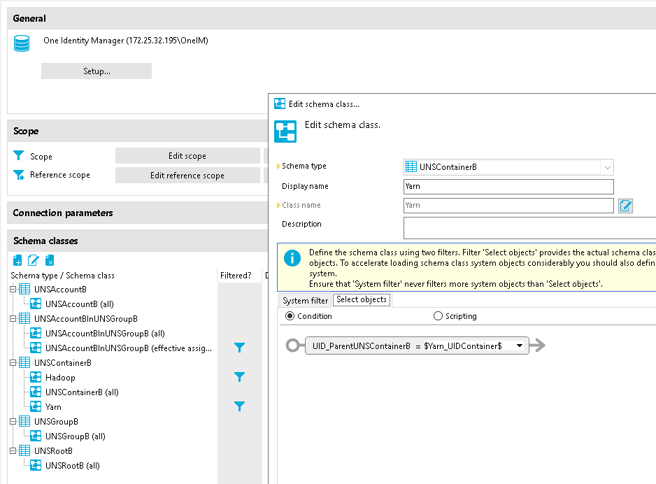 General One Identity Manager (1 72.25.32.Ig5\OneIM) Edit schema class... Edit schema class. Schema type Display name Class name Description LINSContainerB Reference scope Connection parameters Schema classes Schema Wpe / Schema class LINSAccountB LINSAccountB (all) Edit reference scope Define the schema class using hmo filters. Filter 'Select objects' provides the actual schema clas O objects. To accelerate loading schema class system objects considerably you should also defin system. Ensure that 'System filter' never filters more system objects than 'Select objects'. Select objects System filter UNSAccountBInUNSGroupB UNSAccountBInUNSGroupB (all) LINSAccountBInLlNSGroupB (effective assig... LINSContainerB Hadoop LINSContainerB (all) UNSGroupB UNSGroupB (all) UNSR00tB UNSR00tB (all) Condition o Scripting 